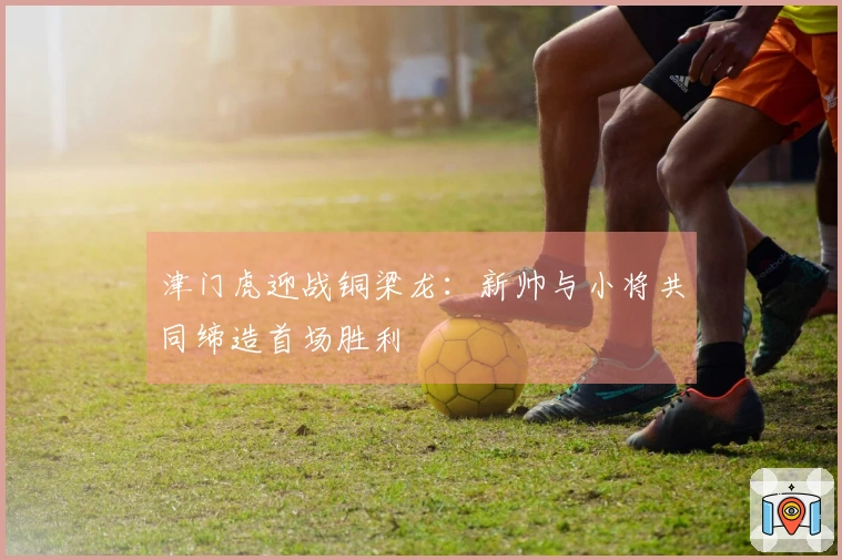 津门虎迎战铜梁龙：新帅与小将共同缔造首场胜利