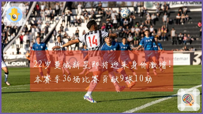 22岁曼城新星即将迎来身价激增！本赛季36场比赛贡献9球10助