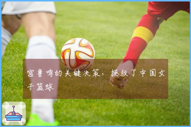 宫鲁鸣的关键决策，拯救了中国女子篮球