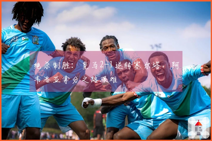 绝杀制胜：皇马2-1逆转塞尔塔，阿韦洛亚拿分之路艰难