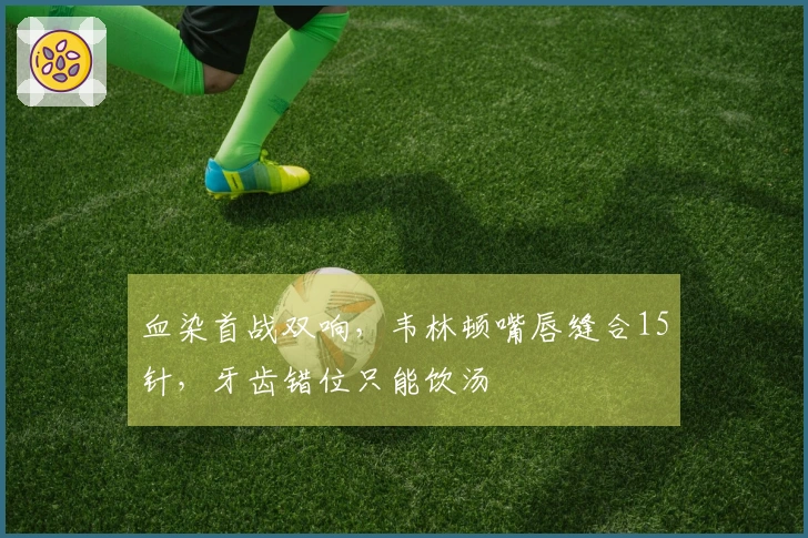 血染首战双响，韦林顿嘴唇缝合15针，牙齿错位只能饮汤