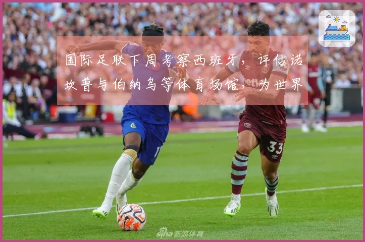 国际足联下周考察西班牙，评估诺坎普与伯纳乌等体育场馆，为世界杯作准备