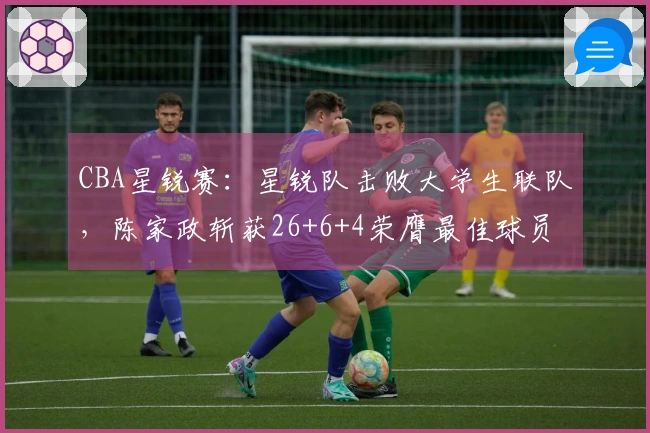 CBA星锐赛：星锐队击败大学生联队，陈家政斩获26+6+4荣膺最佳球员