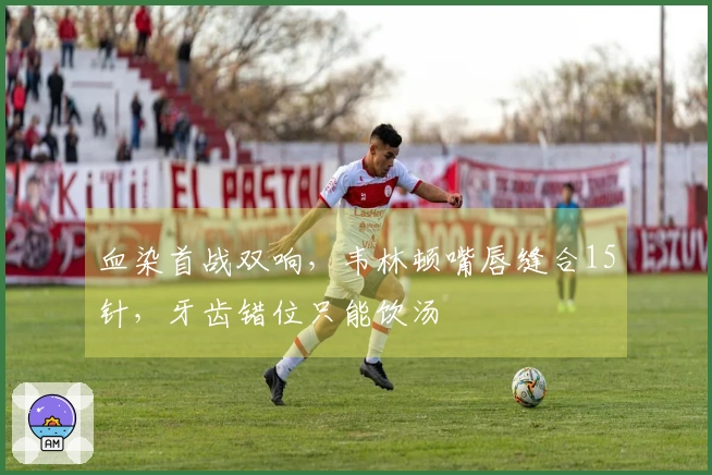 血染首战双响，韦林顿嘴唇缝合15针，牙齿错位只能饮汤