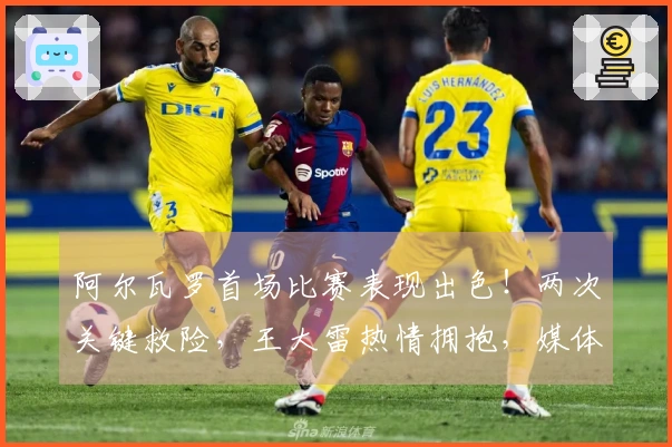 阿尔瓦罗首场比赛表现出色！两次关键救险，王大雷热情拥抱，媒体高度评价