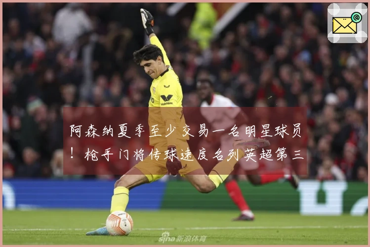 阿森纳夏季至少交易一名明星球员！枪手门将传球速度名列英超第三