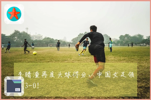 李晴潼再度头球得分，中国女足领先3-0！