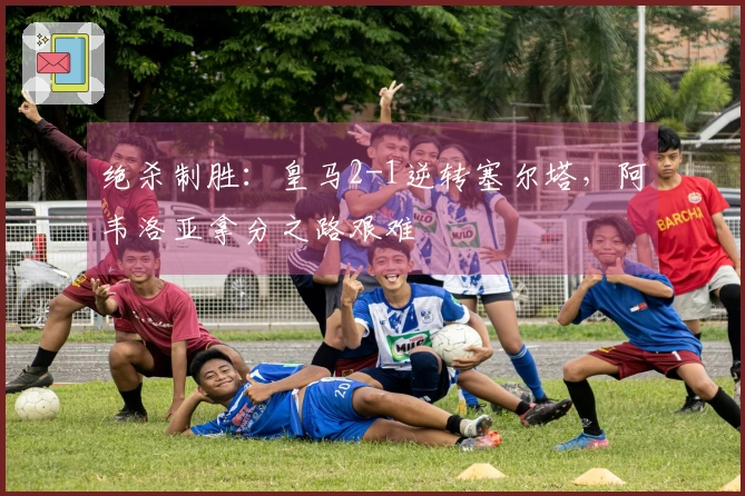 绝杀制胜：皇马2-1逆转塞尔塔，阿韦洛亚拿分之路艰难