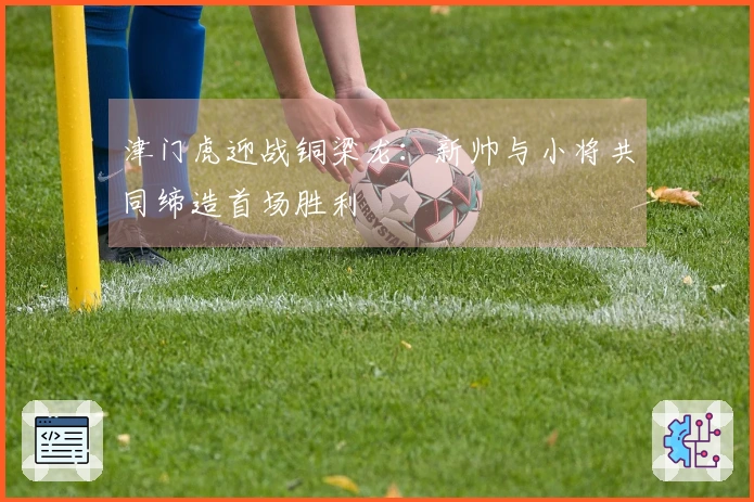 津门虎迎战铜梁龙：新帅与小将共同缔造首场胜利