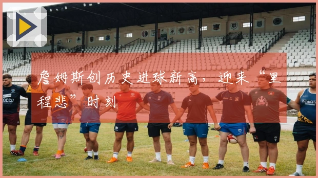 詹姆斯创历史进球新高，迎来“里程悲”时刻