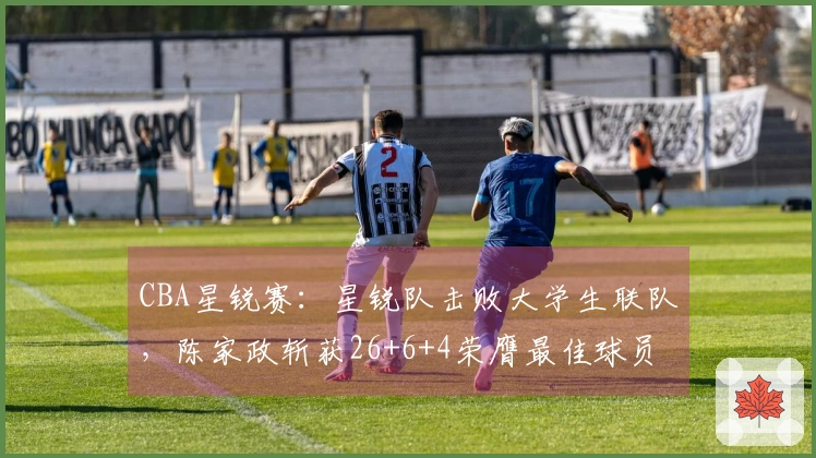 CBA星锐赛：星锐队击败大学生联队，陈家政斩获26+6+4荣膺最佳球员