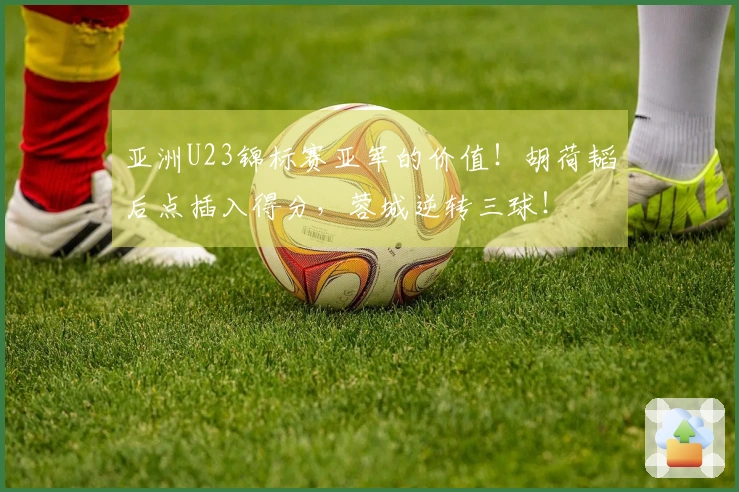 亚洲U23锦标赛亚军的价值！胡荷韬后点插入得分，蓉城逆转三球！