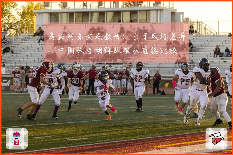 乌兹别克女足教练：出于风格差异，中国队与朝鲜队难以直接比较