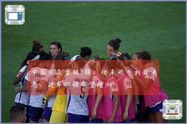 中国女足晋级8强，传来两个利好消息，进军四强希望增加