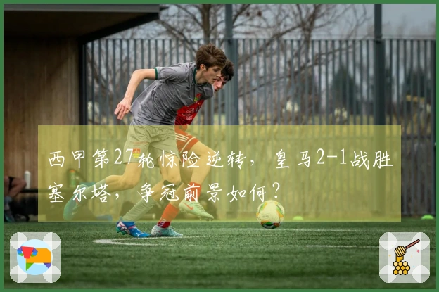 西甲第27轮惊险逆转，皇马2-1战胜塞尔塔，争冠前景如何？