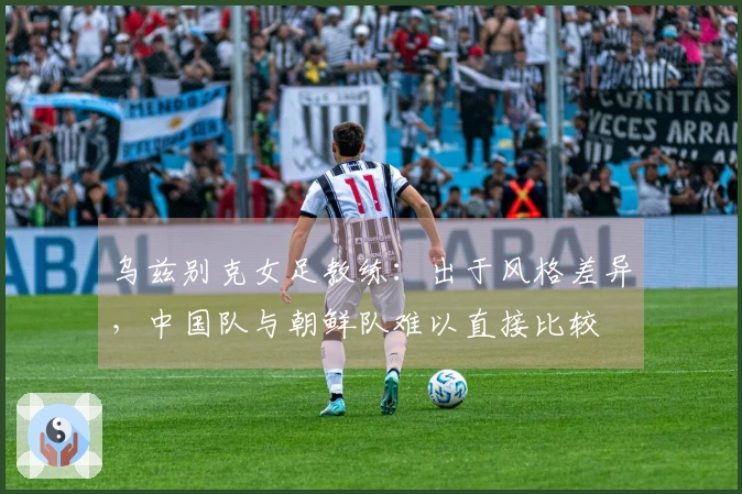 乌兹别克女足教练：出于风格差异，中国队与朝鲜队难以直接比较