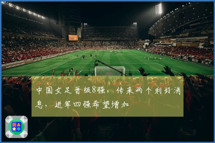 中国女足晋级8强，传来两个利好消息，进军四强希望增加