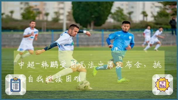 中超-韩鹏受困无法出席发布会，挑战自我迎接困难