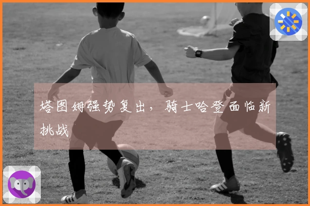 塔图姆强势复出，骑士哈登面临新挑战