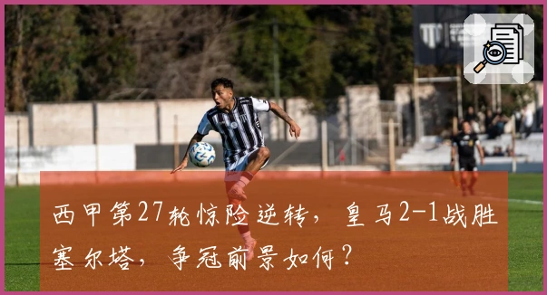 西甲第27轮惊险逆转，皇马2-1战胜塞尔塔，争冠前景如何？