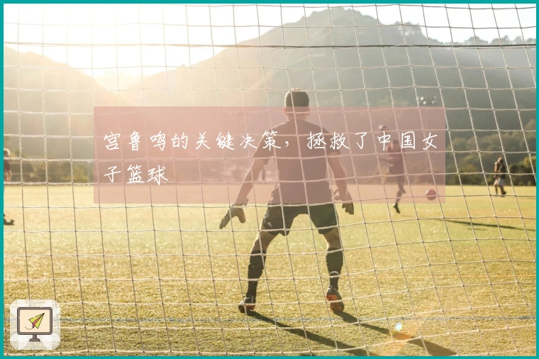 宫鲁鸣的关键决策，拯救了中国女子篮球