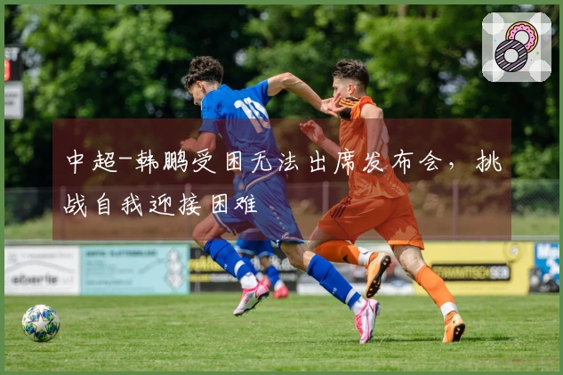 中超-韩鹏受困无法出席发布会，挑战自我迎接困难