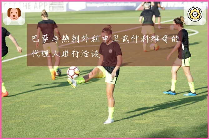 巴萨与热刺外租中卫武什科维奇的代理人进行洽谈