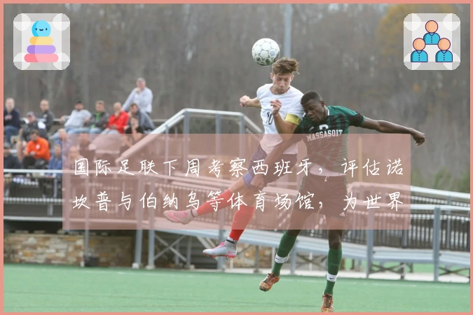 国际足联下周考察西班牙，评估诺坎普与伯纳乌等体育场馆，为世界杯作准备